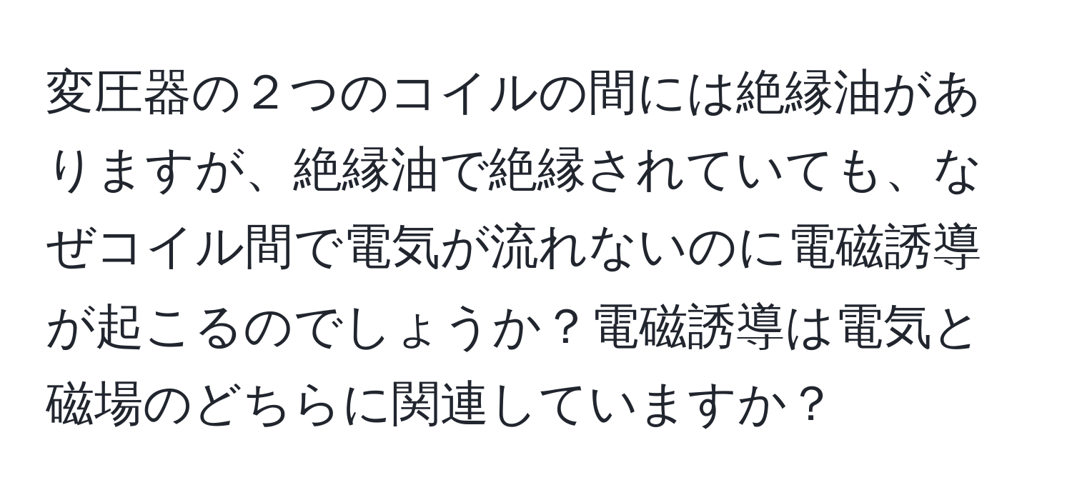 変圧器の２つのコイルの間には絶縁油がありますが、絶縁油で絶縁されていても、なぜコイル間で電気が流れないのに電磁誘導が起こるのでしょうか？電磁誘導は電気と磁場のどちらに関連していますか？