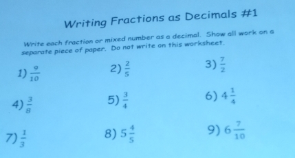 Writing Fractions as Decimals #1 
Write each fraction or mixed number as a decimal. Show all work on a 
separate piece of paper. Do not write on this worksheet. 
1)  9/10  2)  2/5  3)  7/2 
4)  3/8 
6) 
5)  3/4  4 1/4 
7)  1/3  5 4/5  9) 6 7/10 
8)