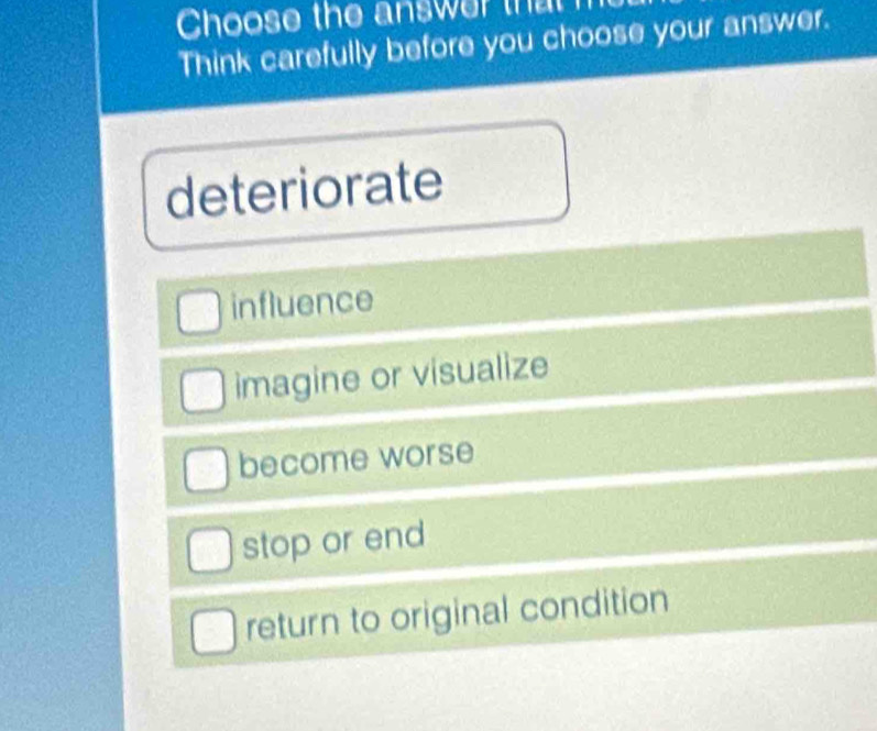 Choose the answer that
Think carefully before you choose your answer.
deteriorate
influence
imagine or visualize
become worse
stop or end
return to original condition