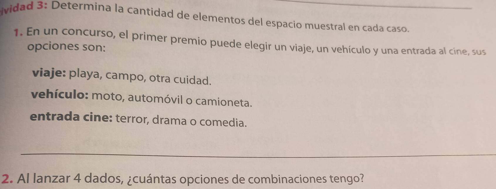 ividad 3: Determina la cantidad de elementos del espacio muestral en cada caso._
1. En un concurso, el primer premio puede elegir un viaje, un vehículo y una entrada al cíne, sus
opciones son:
viaje: playa, campo, otra cuidad.
vehículo: moto, automóvil o camioneta.
entrada cine: terror, drama o comedia.
_
2. Al lanzar 4 dados, ¿cuántas opciones de combinaciones tengo?