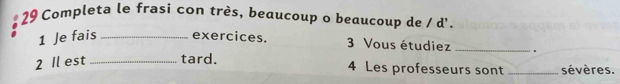 Completa le frasi con très, beaucoup o beaucoup de / d'. 
1 Je fais _exercices. 3 Vous étudiez _。 
2 Il est _tard. 4 Les professeurs sont _sévères.