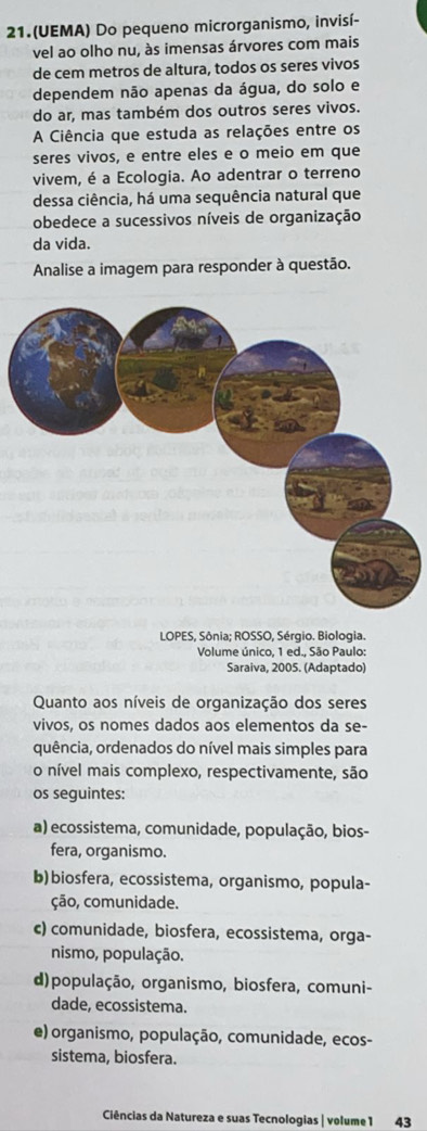 21.(UEMA) Do pequeno microrganismo, invisí-
vel ao olho nu, às imensas árvores com mais
de cem metros de altura, todos os seres vivos
dependem não apenas da água, do solo e
do ar, mas também dos outros seres vivos.
A Ciência que estuda as relações entre os
seres vivos, e entre eles e o meio em que
vivem, é a Ecologia. Ao adentrar o terreno
dessa ciência, há uma sequência natural que
obedece a sucessivos níveis de organização
da vida.
Analise a imagem para responder à questão.
LOPES, Sônia; ROSSO, Sérgio. Biologia.
Volume único, 1 ed., São Paulo:
Saraiva, 2005. (Adaptado)
Quanto aos níveis de organização dos seres
vivos, os nomes dados aos elementos da se-
quência, ordenados do nível mais simples para
o nível mais complexo, respectivamente, são
os seguintes:
a) ecossistema, comunidade, população, bios-
fera, organismo.
b)biosfera, ecossistema, organismo, popula-
ção, comunidade.
c) comunidade, biosfera, ecossistema, orga-
nismo, população.
d)população, organismo, biosfera, comuni-
dade, ecossistema.
e) organismo, população, comunidade, ecos-
sistema, biosfera.
Ciências da Natureza e suas Tecnologias | volume 1 43