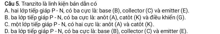 Tranzito là linh kiện bán dẫn có
A. hai lớp tiếp giáp P - N, có ba cực là: base (B), collector (C) và emitter (E).
B. ba lớp tiếp giáp P - N, có ba cực là: anôt (A), catôt (K) và điều khiển (G).
C. một lớp tiếp giáp P - N, có hai cực là: anôt (A) và catôt (K).
D. ba lớp tiếp giáp P - N, có ba cực là: base (B), collector (C) và emitter (E).