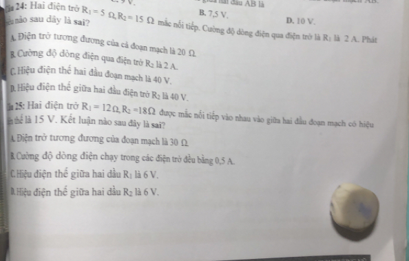 24: Hai điện trở V.
là hài đầu AB là
B. 7,5 V.
D. 10 V.
nu nào sau dây là sai? R_1=5Omega , R_2=15Omega mắc nỗi tiếp. Cường độ dòng điện qua điện trở là R: là 2 A. Phát
Điện trở tượng đương của cả đoạn mạch là 20 Ω
Cường độ dòng điện qua điện trờ R_2 là 2 A.
C. Hiệu điện thế hai đầu đoạn mạch là 40 V.
D. Hiệu điện thế giữa hai đầu điện trở R_2 là 40 V.
* 25: Hai điện trở R_1=12Omega , R_2=18Omega được mắc nổi tiếp vào nhau vào giữa hai đầu đoạn mạch có hiệu
in thể là 15 V. Kết luận nào sau đây là sai?
A Điện trở tương đương của đoạn mạch là 30 Ω
B Cường độ dòng điện chạy trong các điện trở đều bằng 0,5 A.
C. Hiệu điện thế giữa hai đầu R_1 là 6 V.
D. Hiệu điện thế giữa hai dầu R_2 là 6 V.