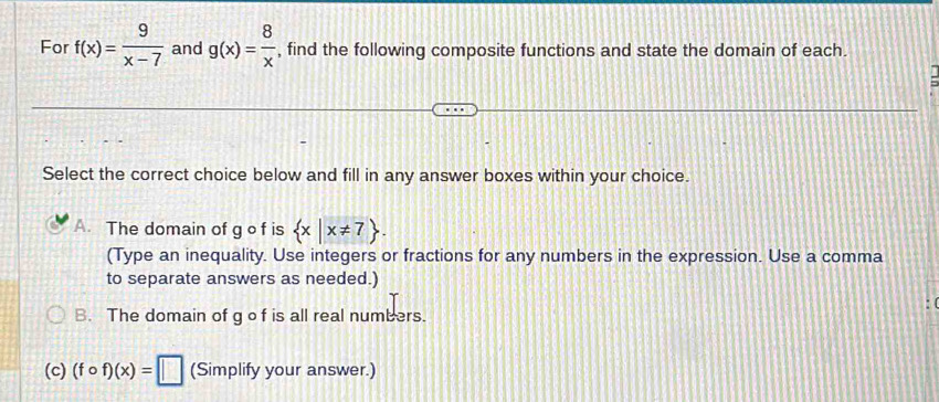 For f(x)= 9/x-7  and g(x)= 8/x  , find the following composite functions and state the domain of each.
Select the correct choice below and fill in any answer boxes within your choice.
A. The domain of g o f is  x|x!= 7. 
(Type an inequality. Use integers or fractions for any numbers in the expression. Use a comma
to separate answers as needed.)
B. The domain of g o f is all real numbers.
(c) (fcirc f)(x)=□ (Simplify your answer.)