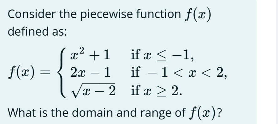 Consider the piecewise function f(x)
defined as: 
if 
if
f(x)=beginarrayl x^2+1 2x-1 sqrt(x-2)endarray. if x≥ 2. 
What is the domain and range of f(x) ?