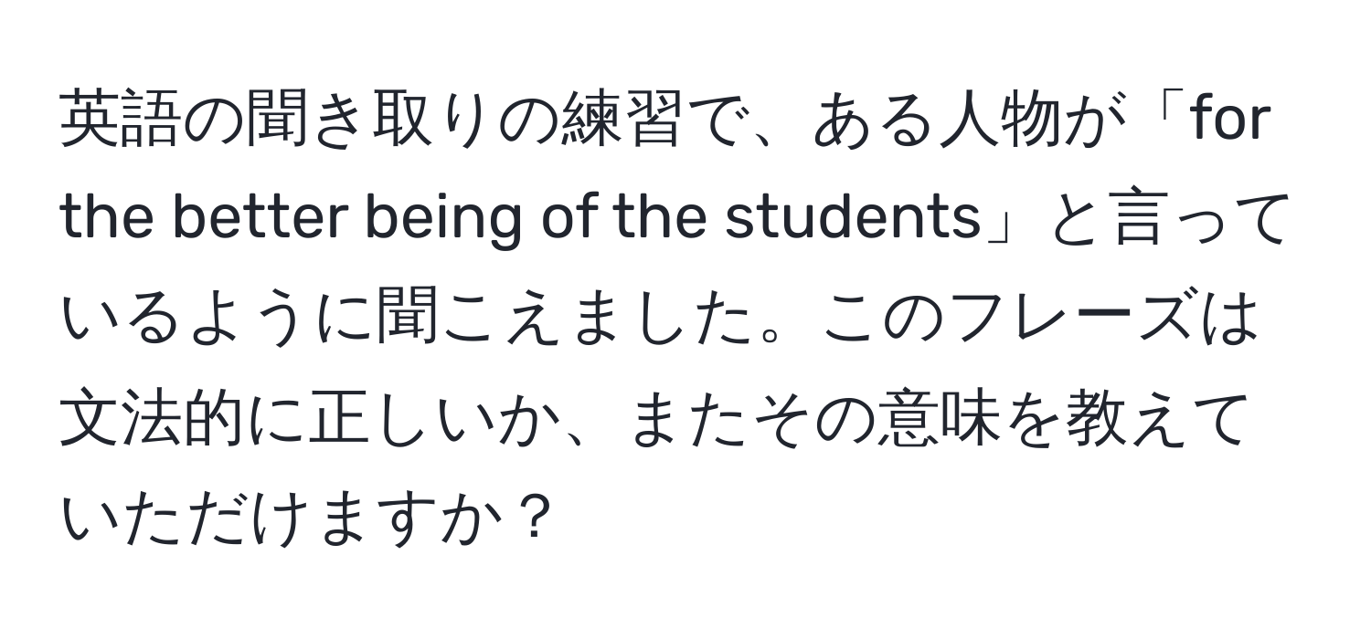 英語の聞き取りの練習で、ある人物が「for the better being of the students」と言っているように聞こえました。このフレーズは文法的に正しいか、またその意味を教えていただけますか？