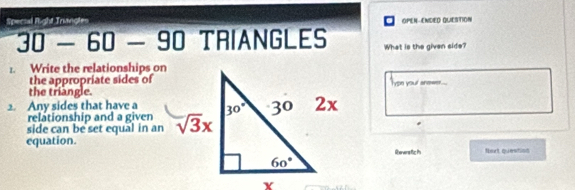 Special Right Triangtes OPEN-ENDED QUESTION
30 - 60 - 90 TRIANGLES What is the given side?
1. Write the relationships on
the appropriate sides of
the triangle.Type your anewer...
2. Any sides that have a
relationship and a given
side can be set equal in an
equation.
Rewatch fert question