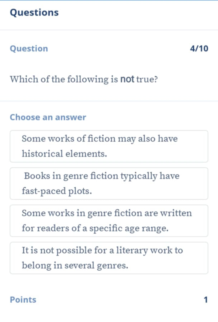 Questions
Question 4/10
Which of the following is not true?
Choose an answer
Some works of fiction may also have
historical elements.
Books in genre fiction typically have
fast-paced plots.
Some works in genre fiction are written
for readers of a specific age range.
It is not possible for a literary work to
belong in several genres.
Points 1