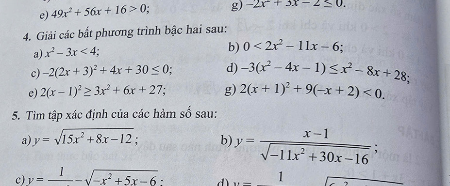 49x^2+56x+16>0; 
g) -2x^2+3x-2≤ 0. 
4. Giải các bất phương trình bậc hai sau: 
a) x^2-3x<4</tex>; 
b) 0<2x^2-11x-6; 
c) -2(2x+3)^2+4x+30≤ 0; 
d) -3(x^2-4x-1)≤ x^2-8x+28; 
e) 2(x-1)^2≥ 3x^2+6x+27; g) 2(x+1)^2+9(-x+2)<0</tex>. 
5. Tìm tập xác định của các hàm số sau: 
a) y=sqrt(15x^2+8x-12); 
b) y= (x-1)/sqrt(-11x^2+30x-16) ; 
c) y=frac 1-sqrt(-x^2+5x-6). 
d) y= 1