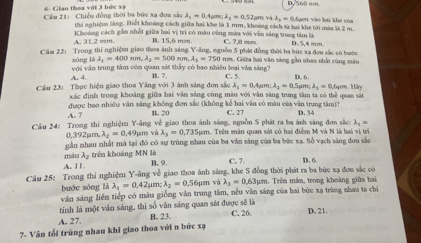 540 mm D/560 nm.
6- Giao thoa với 3 bức xạ
Câu 21: Chiếu đồng thời ba bức xạ đơn sắc lambda _1=0.4mu m;lambda _2=0.52mu m và lambda _3=0 ,6µm vào hai khe của
thi nghiệm lăng. Biết khoảng cách giữa hai khe là 1 mm, khoảng cách từ bai khe tới màn là 2 m
Khoảng cách gần nhất giữa hai vị tri có màu cùng màu với vân sáng trung tâm là
A. 31.2 mm. B. 15,6 mm. C. 7,8 mm. D. 5,4 mm.
Cầu 22: Trong thí nghiệm giao thoa ảnh sáng Y-âng, nguồn S phát đồng thời ba bức xạ đơn sắc có bước
sóng là lambda _1=400nm,lambda _2=500nm,lambda _3=750nm. Giữa hai vân sáng gần nhau nhất cùng màu
với vân trung tâm còn quan sát thấy có bao nhiêu loại vân sáng?
A. 4. B. 7. C. 5. D. 6.
Câu 23: Thực hiện giao thoa Yãng với 3 ánh sáng đơn sắc lambda _1=0.4mu m:lambda _2=0 ,5µm; lambda _3=0.6mu m. Hãy
xác định trong khoảng giữa hai vân sáng cùng màu với vân sáng trung tâm ta có thể quan sát
được bao nhiêu vân sáng không đơn sắc (không kể hai vân có màu của vân trung tâm)?
A. 7 B. 20 C. 27 D. 34
Câu 24: Trong thí nghiệm Y-âng về giao thoa ánh sáng, nguồn S phát ra ba ánh sáng đơn sắc: lambda _1=
0,392mu Lm, lambda _2=0.49mu m và lambda _3=0,735mu m 1. Trên màn quan sát có hai điểm M và N là hai vị trí
gần nhau nhất mà tại đó có sự trùng nhau của ba vân sáng của ba bức xạ. Số vạch sáng đơn sắc
màu lambda _2 trên khoảng MN là
A. 11. B. 9, C. 7. D. 6.
Câu 25: Trong thí nghiệm Y-âng về giao thoa ánh sáng, khe S đồng thời phát ra ba bức xạ đơn sắc cò
bước sóng là lambda _1=0,42mu m;lambda _2=0.56mu m và lambda _3=0.63mu m. Trên mản, trong khoảng giữa hai
vân sáng liên tiếp có màu giống vân trung tâm, nếu vân sáng của hai bức xạ trùng nhau ta chi
tính là một vân sáng, thì số vân sáng quan sát được sẽ là
A. 27. B. 23. C. 26. D. 21.
7- Vân tối trùng nhau khi giao thoa với n bức xạ