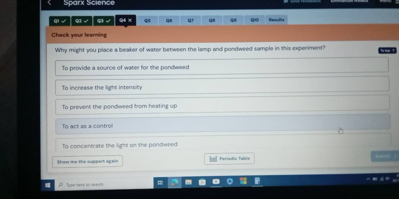 Sparx Science
Q1 Q2 Q3 Q4 X Q5 Q6 Q7 Q8 Q9 Q10 Results
Check your learning
Why might you place a beaker of water between the lamp and pondweed sample in this experiment? To top ↑
To provide a source of water for the pondweed
To increase the light intensity
To prevent the pondweed from heating up
To act as a control
To concentrate the light on the pondweed
tbmit ？
Show me the support again Periodic Table
Type here to search