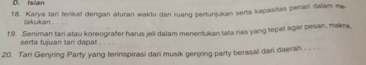 D. Isian
18. Karya tari terikat dengan aturan waktu dan ruang pertunjukan serta kapasitas penari dalam me
lakukan . . . .
19. Seniman tari atau koreografer harus jeli dalam menentukan tata rias yang tepat agar pesan, makna
serta tujuan tari dapat . . . .
20. Tari Genjring Party yang terinspirasi dari musik genjring party berasal dari daerah . . . .