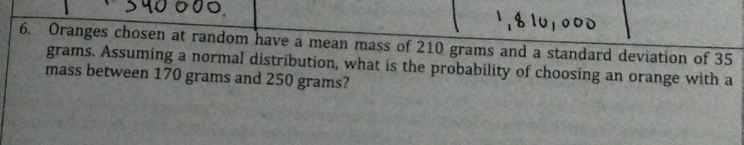 Oranges chosen at random have a mean mass of 210 grams and a standard deviation of 35
grams. Assuming a normal distribution, what is the probability of choosing an orange with a 
mass between 170 grams and 250 grams?