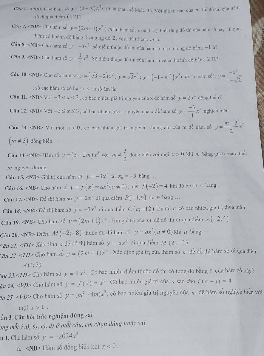 Câu 6. Cho hàm số y=(3-m)x^2( 1 là tham số khác 3). Với giá trị nào của m thì đồ thị của hàm
số đi qua điểm (1;2).?
Cau7. Cho hàm số y=(2m-1)x^2 ( m là tham số, m!= 0,5) , biết rằng đồ thị của hàm số này đi qua
điểm có hoành độ bằng 1 và tung độ 2, vậy giá trị của m là:
Câu 8. ∠ NB> Cho hàm số y=-3x^2 , số điểm thuộc đồ thị của hàm số mà có tung độ bằng −1 là?
Câu 9, ∠ NB> Cho hàm số y= 1/2 x^2. Số điểm thuộc đồ thị của hàm số và có hoành độ bằng 2 là?
Câu 10. ∠ NB> Cho các hàm số y=(sqrt(3)-2)x^2;y=sqrt(3)x^2;y=(-1-m^2)x^2 ( m là tham số); y= (-x^2)/1-sqrt(2) 
shat 0 các hàm số có hệ số a là số âm là:
Câu 11. ∠ NB>V6i-3 , có bao nhiêu giá trị nguyên của x để hàm số y=2x^2 đồng biến?
Câu 12. ∠ NB>V6i-3≤ x≤ 3 , có bao nhiêu giá trị nguyên của x để hàm số y= (-3)/4 x^2 nghịch biến
Câu 13. Với mọi x<0</tex> , có bao nhiêu giá trị nguyên không âm của m đề hàm số y= (m-3)/2 x^2
(m!= 3) đồng biến
Câu 14. Hàm số y=(3-2m)x^2 với m!=  3/2  đồng biến với mọi x>0 khi m bằng giá trị nào, biết
m nguyên dương.
Câu 15. Giá trị của hàm số y=-3x^2 tại x_0=-3 bàng ...
Câu 16. Cho hàm số y=f(x)=ax^2(a!= 0) , biết f(-2)=4 khi đó hệ số a bằng ...
Câu 17. Dhat o thị hàm số y=2x^2 đi qua điểm B(-1;b) thì b bằng ...
Câu 18. ∠ NB> PO thị hàm số y=-3x^2 đi qua điểm C(c;-12) khi đó c có bao nhiêu giá trị thoả mãn
Câu 19. ∠ NB> Cho hàm số y=(2m+1)x^2.  Tìm giá trị của m để đồ thị đi qua điểm A(-2;4)
Câu 20. ∠ NB> Điểm M(-2;-8) thuộc đồ thị hàm số y=ax^2(a!= 0) khi a bằng ...
Câu 21. ∠ TH> Xác định a để đồ thị hàm số y=ax^2 đi qua điểm M(2;-2)
Câu 22. ∠ TH> Cho hàm số y=(2m+1)x^2. Xác định giá trị của tham số m đề đồ thị hàm số đi qua điểm
A(1;7)
'âu 23. Cho hàm số y=4x^2. Có bao nhiêu điểm thuộc đồ thị có tung độ bằng 8 của hàm số này?
âu 24. ∠ VD> Cho hàm số y=f(x)=x^2 Có bao nhiêu giá trị của # sao cho f(a-1)=4
âu 25. ∠ VD> Cho hàm số y=(m^2-4m)x^2 , có bao nhiêu giá trị nguyên của m đề hàm số nghịch biến với
mọi x>0.
hần 3. Câu hỏi trắc nghiệm đúng sai
ông mỗi ja),b), c) , d )ở nwidehat OI câu, em chọn đúng hoặc sai
u 1. Cho hàm số y=-2024x^2
a. Hàm số đồng biến khi x<0.