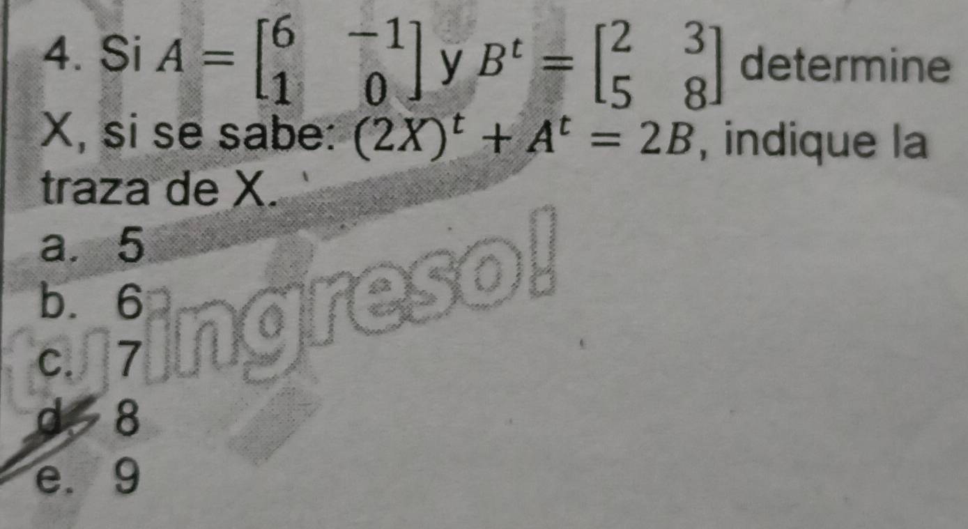 Si A=beginbmatrix 6&-1 1&0endbmatrix y B^t=beginbmatrix 2&3 5&8endbmatrix determine
X, si se sabe: (2X)^t+A^t=2B indique la
traza de X.
a. 5
b. 6
ares
c. 7
d 8
e. 9