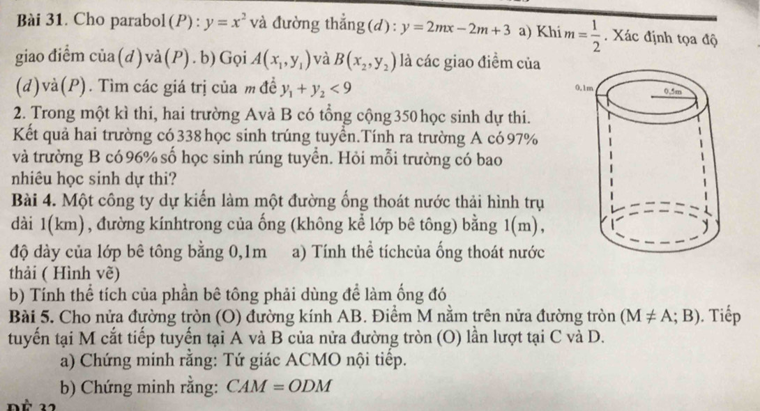 Cho parabol(P): y=x^2 và đường thắng(d): y=2mx-2m+3 a) Khi m= 1/2 . Xác định tọa độ 
giao điểm 112 (d)và(P).b)Gọi A(x_1,y_1) và B(x_2,y_2) là các giao điểm của 
(d)và(P). Tìm các giá trị của m đề y_1+y_2<9</tex> 
2. Trong một kì thi, hai trường Avà B có tổng cộng 350 học sinh dự thi. 
Kết quả hai trường có 338 học sinh trúng tuyển.Tính ra trường A có 97%
và trường B có 96% số học sinh rúng tuyển. Hỏi mỗi trường có bao 
nhiêu học sinh dự thi? 
Bài 4. Một công ty dự kiến làm một đường ống thoát nước thải hình trụ 
dài 1(km), đường kínhtrong của ống (không kể lớp bê tông) bằng 1(m), 
độ dày của lớp bê tông bằng 0, 1m a) Tính thể tíchcủa ống thoát nước 
thải ( Hình vẽ) 
b) Tính thể tích của phần bê tông phải dùng để làm ống đó 
Bài 5. Cho nửa đường tròn (O) đường kính AB. Điểm M nằm trên nửa đường tròn (M!= A;B). Tiếp 
tuyến tại M cắt tiếp tuyến tại A và B của nửa đường tròn (O) lần lượt tại C và D. 
a) Chứng minh rằng: Tứ giác ACMO nội tiếp. 
b) Chứng minh rằng: CAM=ODM