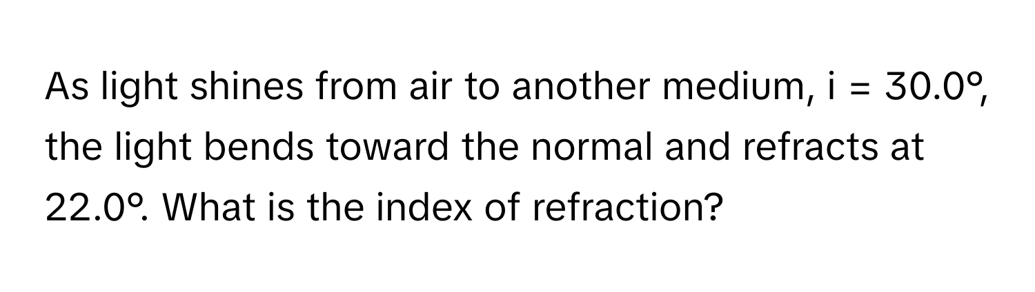 As light shines from air to another medium, i = 30.0°, the light bends toward the normal and refracts at 22.0°. What is the index of refraction?