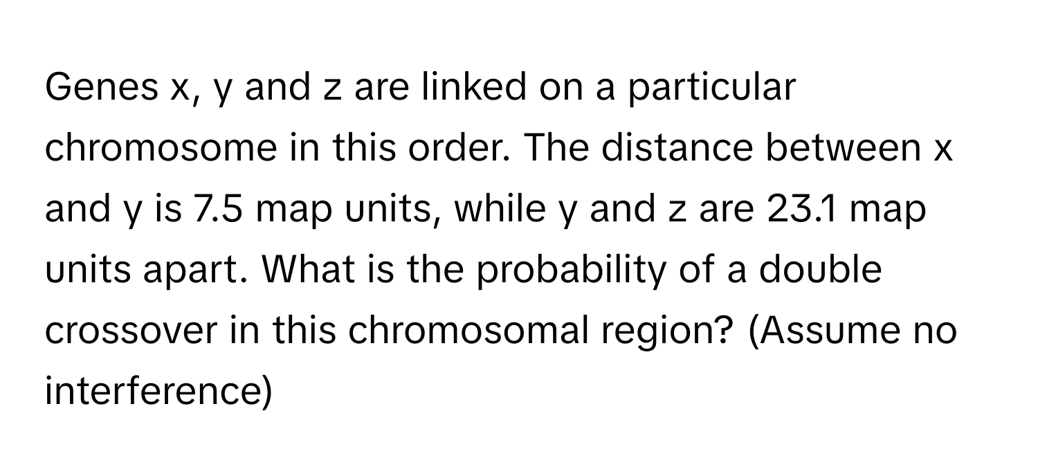 Genes x, y and z are linked on a particular chromosome in this order. The distance between x and y is 7.5 map units, while y and z are 23.1 map units apart. What is the probability of a double crossover in this chromosomal region? (Assume no interference)