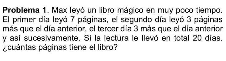 Problema 1. Max leyó un libro mágico en muy poco tiempo. 
El primer día leyó 7 páginas, el segundo día leyó 3 páginas 
más que el día anterior, el tercer día 3 más que el día anterior 
y así sucesivamente. Si la lectura le llevó en total 20 días. 
¿cuántas páginas tiene el libro?