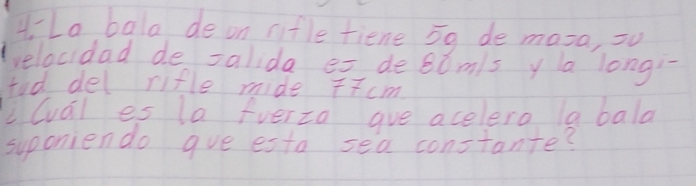 4-La bala de on nitle fiene 5g de mara, su 
velocidad de salida es debomls y a longi 
tod del rifle mide T7cm 
i(val es la fverza gue acelero la bala 
suponiendo gue esta sea constante?