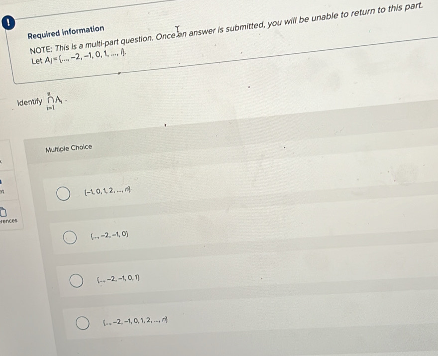 NOTE: This is a multi-part question. Once an answer is submitted, you will be unable to return to this part.
Required information
Let A_j= ...,-2,-1,0,1,...,i. 
Identify prodlimits _(i=1)^nA_i. 
Multiple Choice
nt
 -1,0,1,2,...,n
rences
 ...,-2,-1,0
 ...,-2,-1,0,1
 ...,-2,-1,0,1,2,...,n