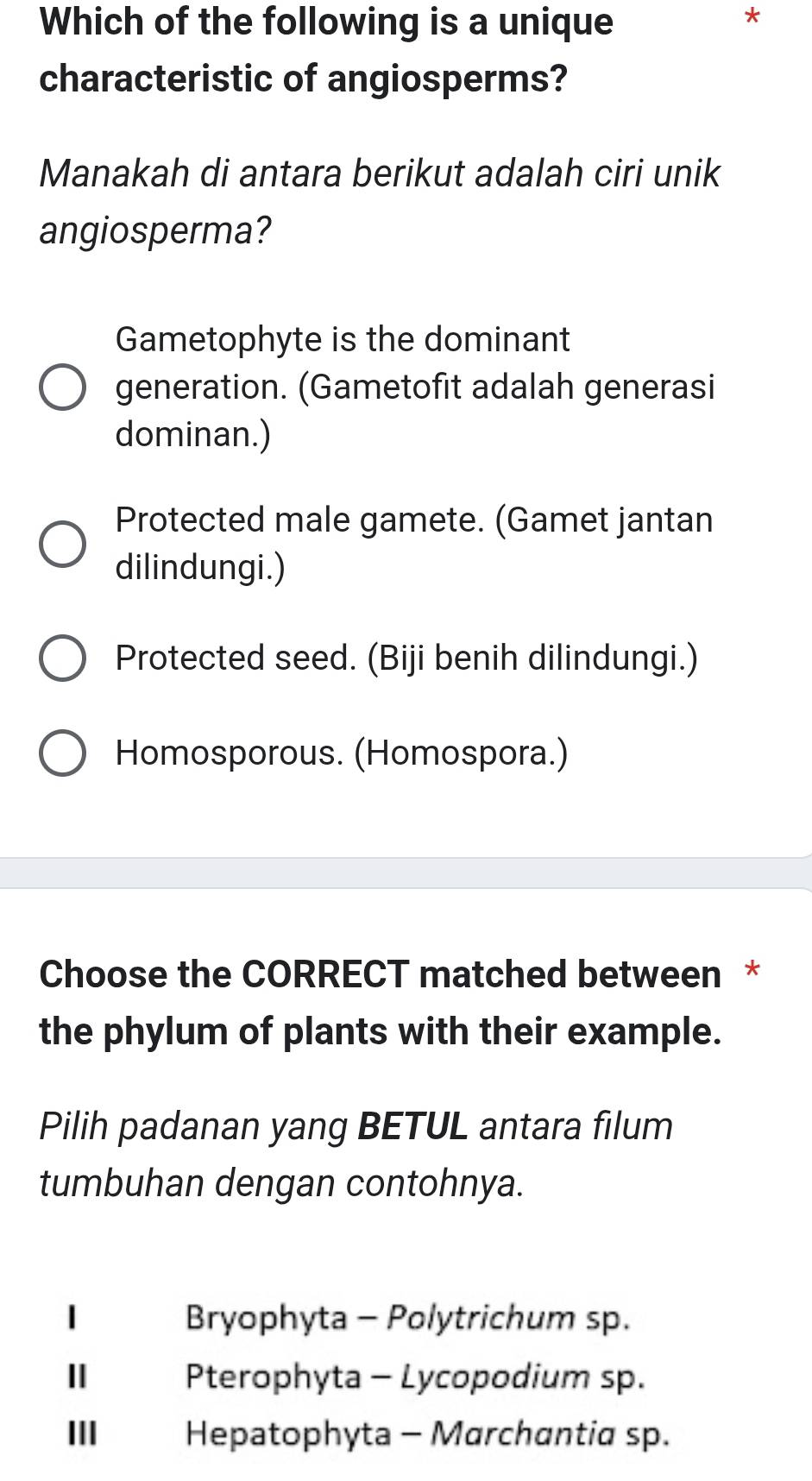 Which of the following is a unique
*
characteristic of angiosperms?
Manakah di antara berikut adalah ciri unik
angiosperma?
Gametophyte is the dominant
generation. (Gametofit adalah generasi
dominan.)
Protected male gamete. (Gamet jantan
dilindungi.)
Protected seed. (Biji benih dilindungi.)
Homosporous. (Homospora.)
Choose the CORRECT matched between *
the phylum of plants with their example.
Pilih padanan yang BETUL antara filum
tumbuhan dengan contohnya.
| Bryophyta - Polytrichum sp.
Ⅱ Pterophyta - Lycopodium sp.
III Hepatophyta - Marchantia sp.