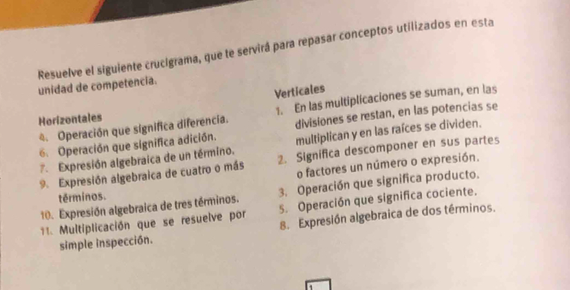 Resuelve el siguiente crucigrama, que te servirá para repasar conceptos utilizados en esta 
unidad de competencia. 
Verticales 
4. Operación que significa diferencia. 1. En las multiplicaciones se suman, en las 
Horizontales 
6. Operación que significa adición. divisiones se restan, en las potencias se 
7. Expresión algebraica de un término. multiplican y en las raíces se dividen. 
9 Expresión algebraica de cuatro o más 2. Significa descomponer en sus partes 
o factores un número o expresión. 
10. Expresión algebraica de tres términos. 3. Operación que significa producto. 
términos. 
11. Multiplicación que se resuelve por 5. Operación que significa cociente. 
simple inspección. 8. Expresión algebraica de dos términos.