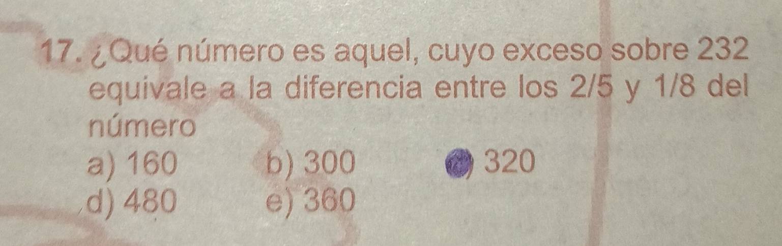 ¿Qué número es aquel, cuyo exceso sobre 232
equivale a la diferencia entre los 2/5 y 1/8 del
número
a) 160 b) 300 320
d) 480 e) 360