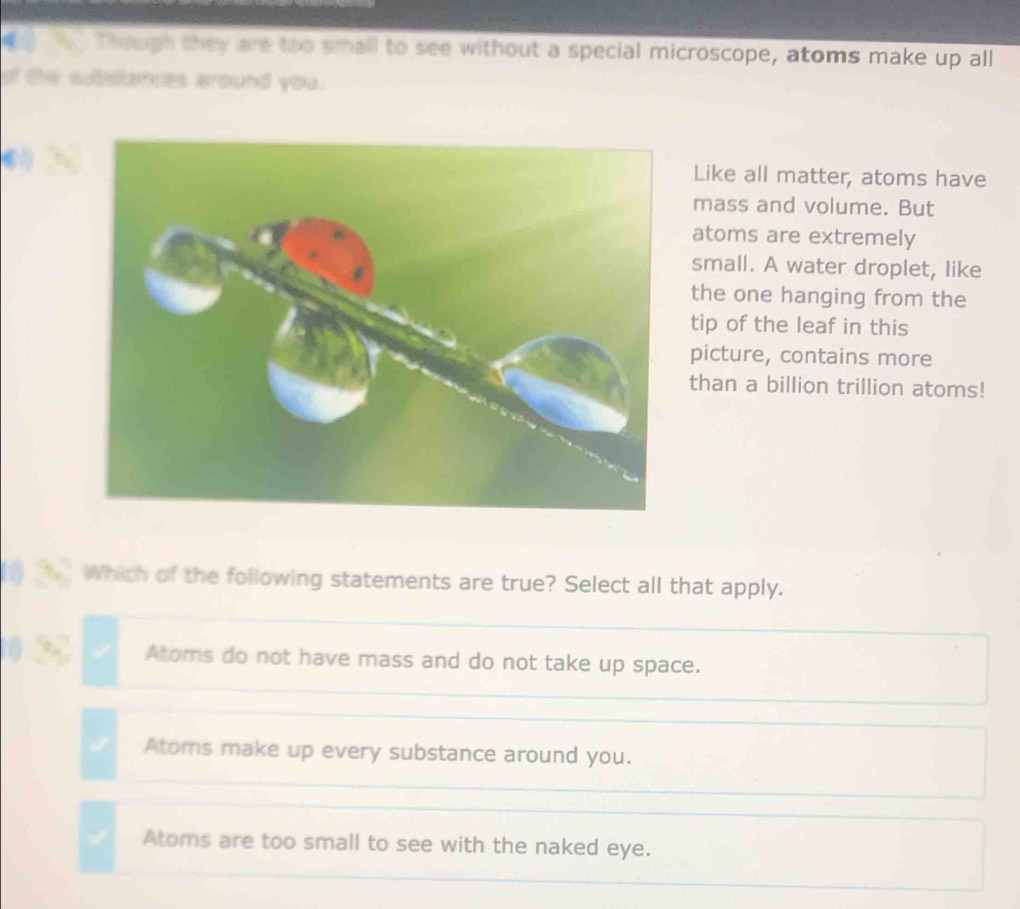 Thougs they are too small to see without a special microscope, atoms make up all
of the subsltances around you.
Like all matter, atoms have
mass and volume. But
atoms are extremely
small. A water droplet, like
the one hanging from the
tip of the leaf in this
picture, contains more
than a billion trillion atoms!
h Which of the following statements are true? Select all that apply.
Atoms do not have mass and do not take up space.
Atoms make up every substance around you.
Atoms are too small to see with the naked eye.