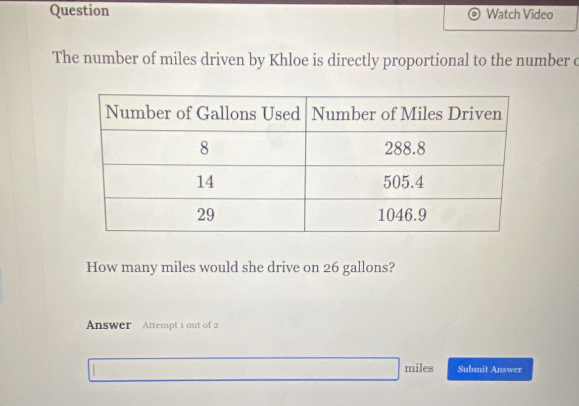 Question Watch Video 
The number of miles driven by Khloe is directly proportional to the number c 
How many miles would she drive on 26 gallons? 
Answer Attempt 1 out of 2
miles Submit Answer