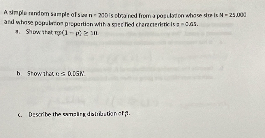 A simple random sample of size n=200 is obtained from a population whose size is N=25,000
and whose population proportion with a specified characteristic is p=0.65. 
a. Show that np(1-p)≥ 10. 
b. Show that n≤ 0.05N. 
c. Describe the sampling distribution of β.