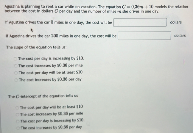 Agustina is planning to rent a car while on vacation. The equation C=0.36m+10 models the relation
between the cost in dollars C per day and the number of miles m she drives in one day.
If Agustina drives the car 0 miles in one day, the cost will be □ dollars
If Agustina drives the car 200 miles in one day, the cost will be □ dollars
The slope of the equation tells us:
The cost per day is increasing by $10.
The cost increases by $0.36 per mile
The cost per day will be at least $10
The cost increases by $0.36 per day
The C -intercept of the equation tells us
The cost per day will be at least $10
The cost increases by $0.36 per mile
The cost per day is increasing by $10.
The cost increases by $0.36 per day