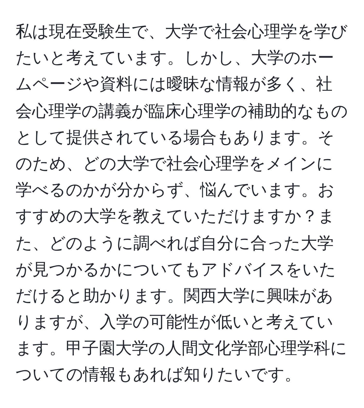 私は現在受験生で、大学で社会心理学を学びたいと考えています。しかし、大学のホームページや資料には曖昧な情報が多く、社会心理学の講義が臨床心理学の補助的なものとして提供されている場合もあります。そのため、どの大学で社会心理学をメインに学べるのかが分からず、悩んでいます。おすすめの大学を教えていただけますか？また、どのように調べれば自分に合った大学が見つかるかについてもアドバイスをいただけると助かります。関西大学に興味がありますが、入学の可能性が低いと考えています。甲子園大学の人間文化学部心理学科についての情報もあれば知りたいです。