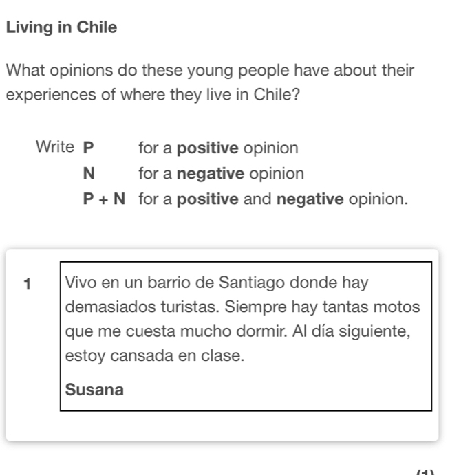 Living in Chile 
What opinions do these young people have about their 
experiences of where they live in Chile? 
Write P for a positive opinion
N for a negative opinion
P+N for a positive and negative opinion. 
1 Vivo en un barrio de Santiago donde hay 
demasiados turistas. Siempre hay tantas motos 
que me cuesta mucho dormir. Al día siguiente, 
estoy cansada en clase. 
Susana