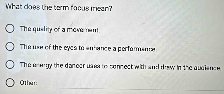 What does the term focus mean?
The quality of a movement.
The use of the eyes to enhance a performance.
The energy the dancer uses to connect with and draw in the audience.
_
Other: