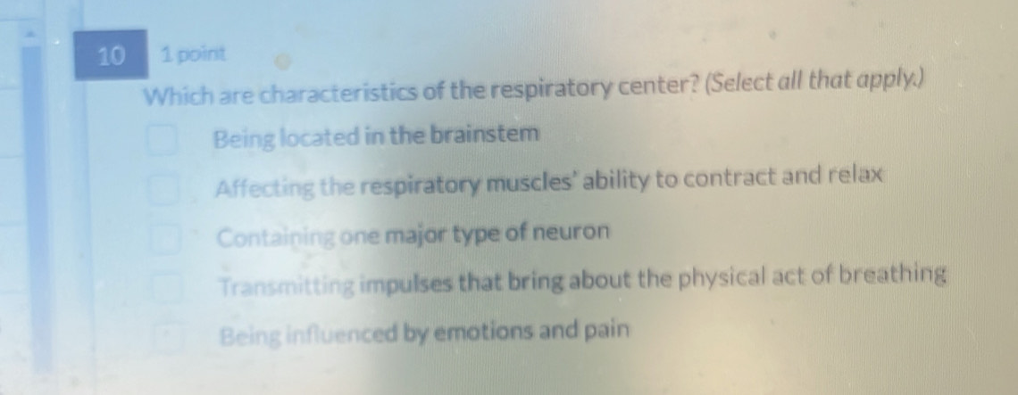 10 1 point
Which are characteristics of the respiratory center? (Select all that apply.)
Being located in the brainstem
Affecting the respiratory muscles' ability to contract and relax
Containing one major type of neuron
Transmitting impulses that bring about the physical act of breathing
Being influenced by emotions and pain