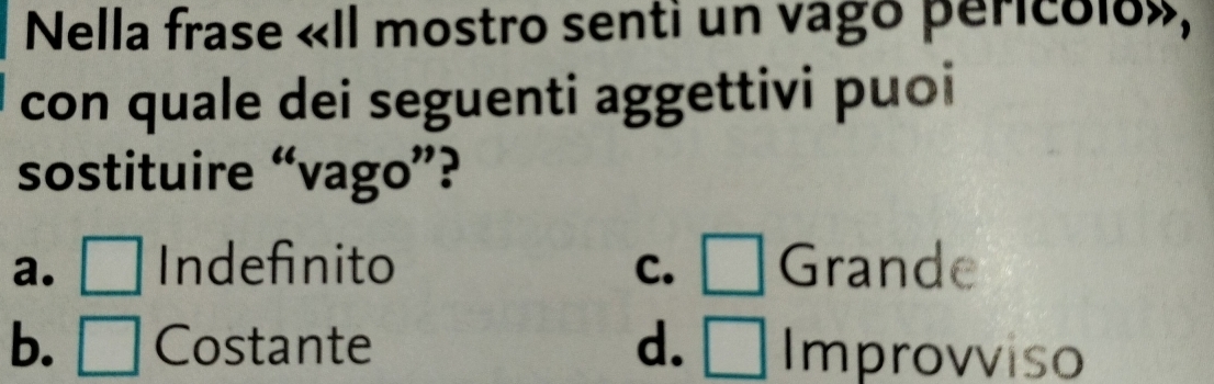 Nella frase «Il mostro senti un vago pericólo»,
con quale dei seguenti aggettivi puoi
sostituire “vago”?
a. □ Indefinito C. □ Grande
b. □ Costante d. □ Improvviso