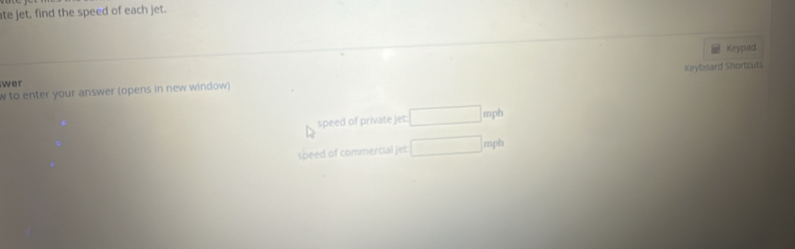 ate jet, find the speed of each jet. 
Keypad 
Keyboard Shortcut 
wer 
to enter your answer (opens in new window) 
speed of private jet: □ mph
speed of commercial jet □ mph