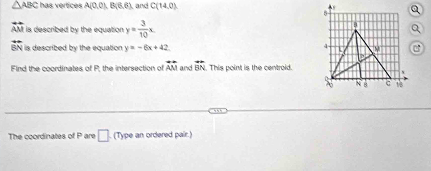 △ ABC has vertices A(0.0), B(6.6) and C(14,0).
overleftrightarrow AM is described by the equation . y= 3/10 x.
overline EN is described by the equation . y=-6x+42. 
Find the coordinates of P; the intersection of overleftrightarrow AM and vector BN. This point is the centroid. 
The coordinates of P are □ (Type an ordered pair.)