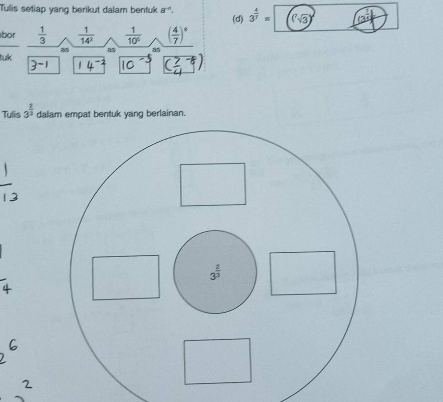 Tulis setiap yang berikut dalam bentuk a^(-n).
(d) 3^(frac 4)7= (sqrt(3)) (3^(frac 1)4)
bor  1/3   1/14^2   1/10^6  ( 4/7 )^8
as a5 as
tuk
Tulis 3^(frac 2)3 dalam empat bentuk yang berlainan.