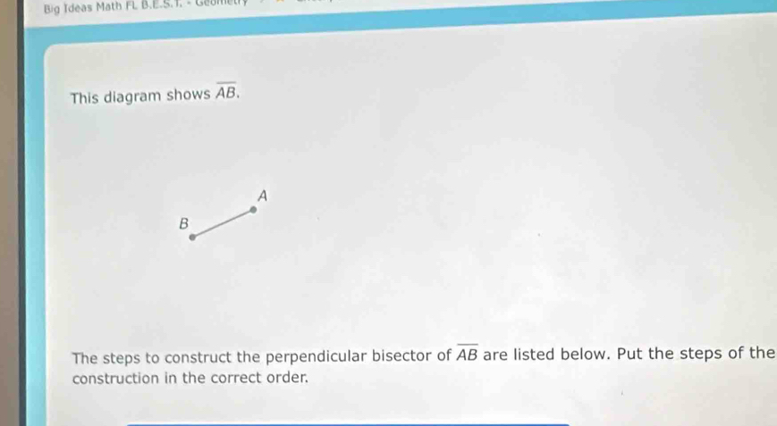 Big Ideas Math FL B.E.S.T. - Geon 
This diagram shows overline AB. 
A 
B 
The steps to construct the perpendicular bisector of overline AB are listed below. Put the steps of the 
construction in the correct order.