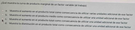 ¿Qué muestra la curva de producto marginal de un factor variable (el trabajo)
a. Muestra el aumento en el producto total como consecuencia de utilizar varías unidades adicional de ese factor
b. Muestra el aumento en el producto medio como consecuencia de utilizar una unidad adicional de ese factor
c. Muestra el aumento en el producto total como consecuencia de utilizar una unidad adicional de ese factor
d. Muestra la disminución en el producto total como consecuencia de utilizar una unidad adicional de ese factor