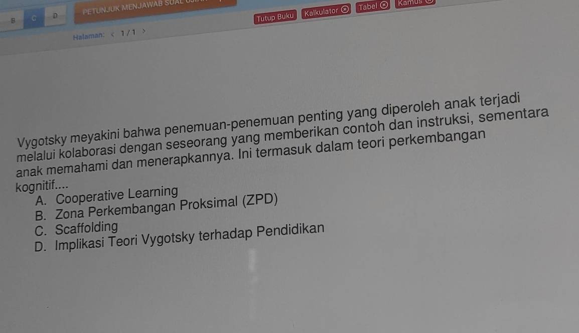 PETUNJUK MENJAWAB SUAL U
Tutup Buku
Halaman: < 1/ 1 > Kalkulator ⓧ
Tabel ⓧ Kamus O
Vygotsky meyakini bahwa penemuan-penemuan penting yang diperoleh anak terjadi
melalui kolaborasi dengan seseorang yang memberikan contoh dan instruksi, sementara
anak memahami dan menerapkannya. Ini termasuk dalam teori perkembangan
kognitif....
A. Cooperative Learning
B. Zona Perkembangan Proksimal (ZPD)
C. Scaffolding
D. Implikasi Teori Vygotsky terhadap Pendidikan