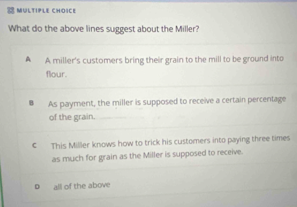 What do the above lines suggest about the Miller?
A A miller's customers bring their grain to the mill to be ground into
flour.
B As payment, the miller is supposed to receive a certain percentage
of the grain.
C This Miller knows how to trick his customers into paying three times
as much for grain as the Miller is supposed to receive.
D all of the above