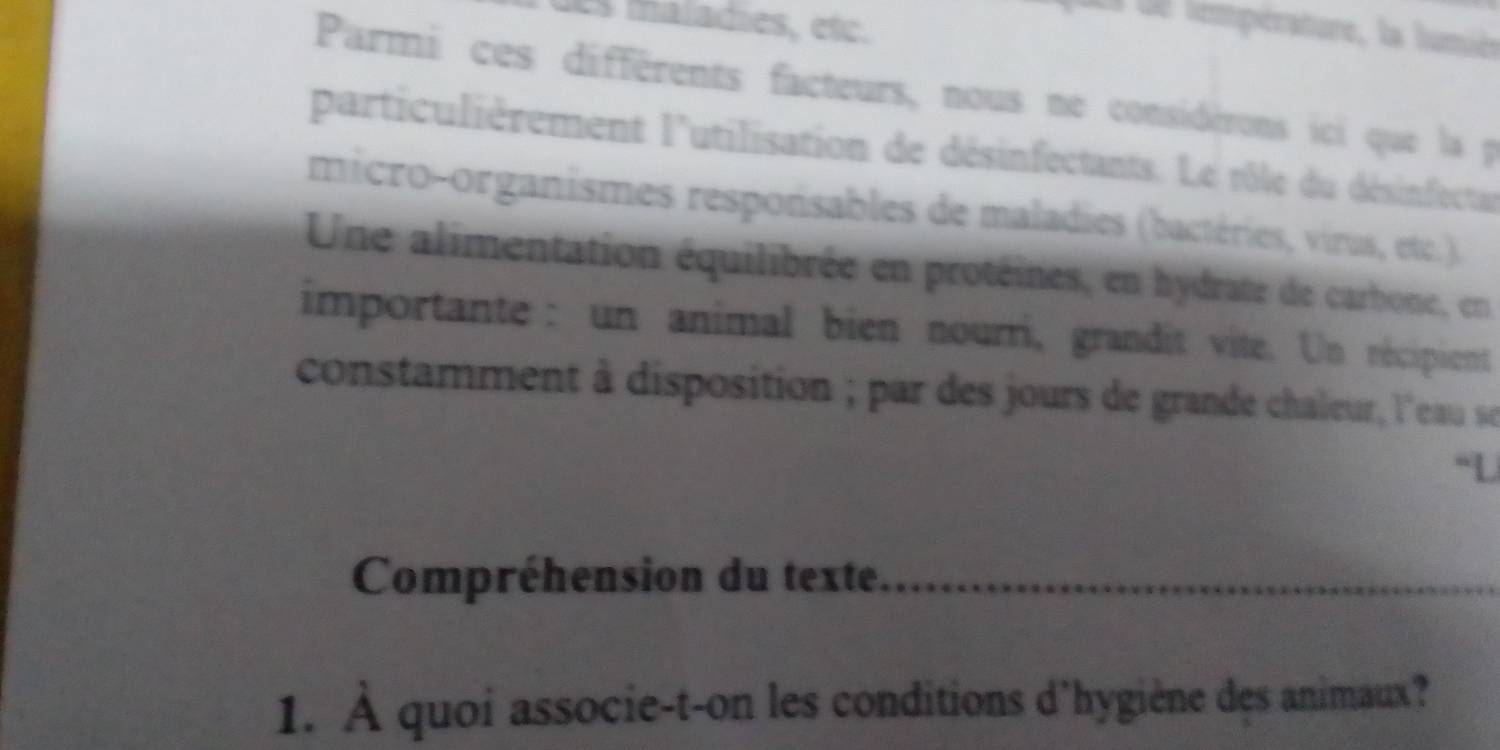 des maladies, etc. 
El de température, la lumièe 
Parmi ces différents facteurs, nous ne considérons ici que la p 
particulièrement l'utilisation de désinfectants. Le rôle du désinfectar 
micro-organismes responsables de maladies (bactéries, virus, etc.). 
Une alimentation équilibrée en protéines, en hydrate de carbone, en 
importante : un animal bien nourri, grandit vite. Un récipient 
constamment à disposition ; par des jours de grande chaleur, l'eau se 
“L 
Compréhension du texte_ 
1. À quoi associe-t-on les conditions d'hygiène dẹs animaux?