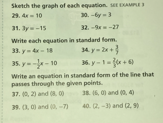 Sketch the graph of each equation. SEE EXAMPLE 3 
29. 4x=10 30. -6y=3
31. 3y=-15 32. -9x=-27
Write each equation in standard form. 
33. y=4x-18 34. y=2x+ 3/7 
35. y=- 1/2 x-10 36. y-1= 2/3 (x+6)
Write an equation in standard form of the line that 
passes through the given points. 
37. (0,2) and (8,0) 38. (6,0) and (0,4)
39. (3,0) and (0,-7) 40. (2,-3) and (2,9)