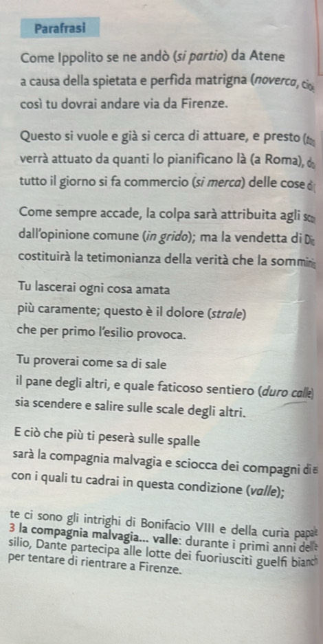 Parafrasi 
Come Ippolito se ne andò (si partio) da Atene 
a causa della spietata e perfida matrigna (novercα, c 
così tu dovrai andare via da Firenze. 
Questo si vuole e già si cerca di attuare, e presto ( 
verrà attuato da quanti lo pianificano là (a Roma), d 
tutto il giorno si fa commercio (si merca) delle cose 
Come sempre accade, la colpa sarà attribuita agli s 
dall’opinione comune (in grido); ma la vendetta di D 
costituirà la tetimonianza della verità che la sommin 
Tu lascerai ogni cosa amata 
più caramente; questo è il dolore (strale) 
che per primo l’esilio provoca. 
Tu proverai come sa di sale 
il pane degli altri, e quale faticoso sentiero (duro calk 
sia scendere e salire sulle scale degli altri. 
E ciò che più ti peserà sulle spalle 
sará la compagnia malvagia e sciocca dei compagni di 
con i quali tu cadrai in questa condizione (vɑlle); 
te ci sono gli intrighi di Bonifacio VIII e della curia papa 
3 la compagnia malvagia... valle: durante i primi anni de t 
silio, Dante partecipa alle lotte dei fuoriusciti guelf bian 
per tentare di rientrare a Firenze.