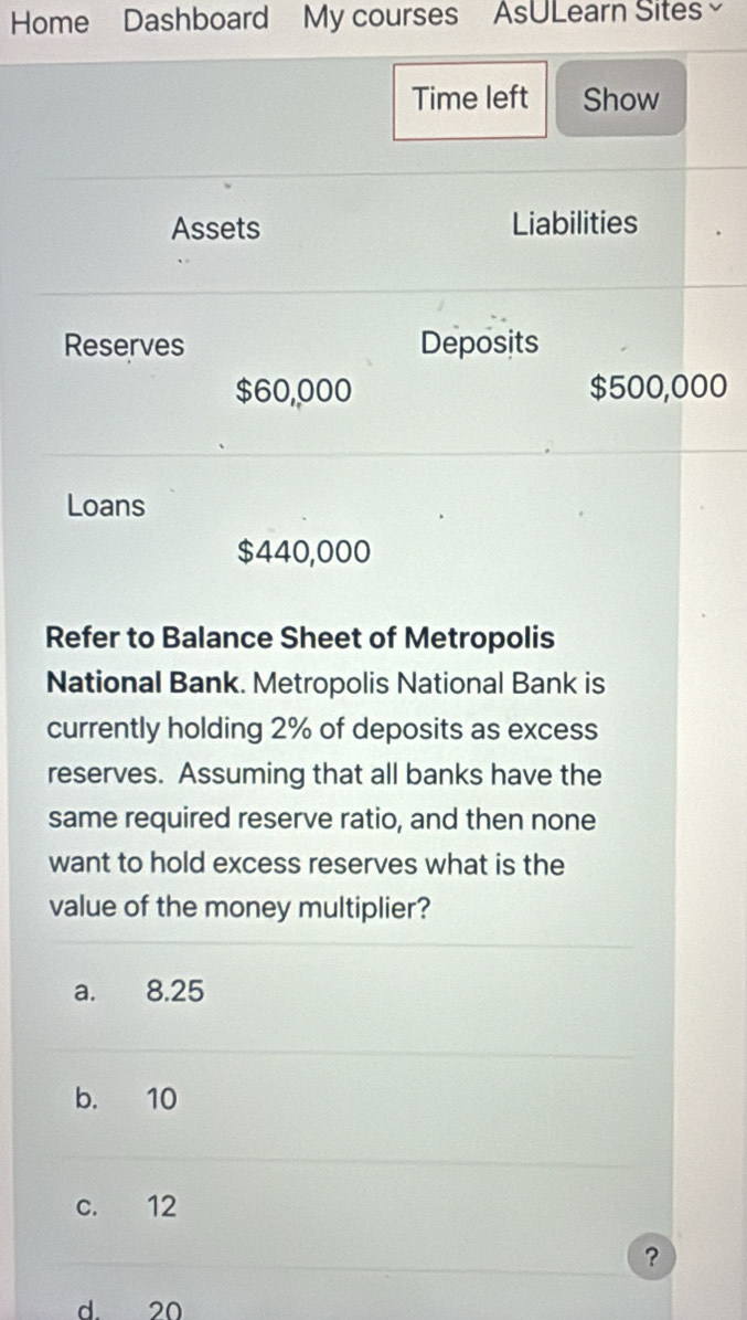 Home Dashboard My courses AsULearn Sites
Time left Show
Assets Liabilities
Reserves Deposits
$60,000 $500,000
Loans
$440,000
Refer to Balance Sheet of Metropolis
National Bank. Metropolis National Bank is
currently holding 2% of deposits as excess
reserves. Assuming that all banks have the
same required reserve ratio, and then none
want to hold excess reserves what is the
value of the money multiplier?
a. 8.25
b. 10
c. 12
?
d. 20