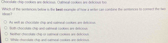 Chocolate chip cookies are delicious. Oatmeal cookies are delicious too.
Which of the sentences below is the best example of how a writer can combine the sentences to connect the two
ideas?
As well as chocolate chip and oatmeal cookies are delicious.
Both chocolate chip and oatmeal cookies are delicious.
Neither chocolate chip or oatmeal cookies are delicious.
While chocolate chip and oatmeal cookies are delicious.